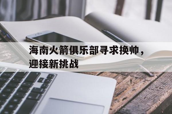 九游娱乐-海南火箭俱乐部寻求换帅,迎接新挑战的是谁